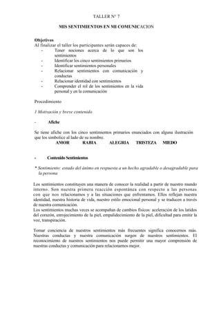 TALLER N° 7

              MIS SENTIMIENTOS EN MI COMUNICACION


Objetivos
Al finalizar el taller los participantes serán capaces de:
    -      Tener nociones acerca de lo que son los
           sentimientos
    -      Identificar los cinco sentimientos primarios
    -      Identificar sentimientos personales
    -      Relacionar sentimientos con comunicación y
           conductas
    -      Relacionar identidad con sentimientos
    -      Comprender el rol de los sentimientos en la vida
           personal y en la comunicación

Procedimiento

1 Motivación y breve contenido

-       Afiche

Se tiene afiche con los cinco sentimientos primarios enunciados con alguna ilustración
que los simbolice al lado de su nombre.
            AMOR           RABIA         ALEGRIA       TRISTEZA MIEDO


-      Contenido Sentimientos

* Sentimiento: estado del ánimo en respuesta a un hecho agradable o desagradable para
  la persona

Los sentimientos constituyen una manera de conocer la realidad a partir de nuestro mundo
interno. Son nuestra primera reacción espontánea con respecto a las personas
con que nos relacionamos y a las situaciones que enfrentamos. Ellos reflejan nuestra
identidad, nuestra historia de vida, nuestro estilo emocional personal y se traducen a través
de nuestra comunicación.
Los sentimientos muchas veces se acompañan de cambios físicos: aceleración de los latidos
del corazón, enrojecimiento de la piel, empalidecimiento de la piel, dificultad para emitir la
voz, transpiración.

Tomar conciencia de nuestros sentimientos más frecuentes significa conocernos más.
Nuestras conductas y nuestra comunicación surgen de nuestros sentimientos. El
reconocimiento de nuestros sentimientos nos puede permitir una mayor comprensión de
nuestras conductas y comunicación para relacionarnos mejor.
 