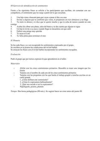 III Ejercicio de identificación de sentimientos

Frente a las siguientes frases se solicita a los participantes que escriban, sin comentar con sus
compañeros, el sentimiento que les surge a partir de lo que escuchan.

1.      Una hija viene a buscarte para que vayas a pasar el día a su casa
2.      Invitas a alguien que te confirmó que venía, le preparaste un rico almuerzo y no llega
3.      Tu nieto te abraza y te dice que te quiere mucho y que te echa de menos cuando no está
contigo
4.      Acabas de cobrar una platas, sales del banco y te das cuenta que alguien te sigue
5.      Un hijo te invita a su casa y cuando llegas te encuentras con que salió
6.      Fallece una amiga muy querida
7.      Te sacas el Loto
8.      Te falta plata para terminar el mes

IV Plenario

Se lee cada frase y se van recogiendo los sentimientos expresados por el grupo.
Se escriben en la pizarra las condiciones del rol del hablar.
Se ensayan las frases con el rol del hablar incorporando los sentimientos recogidos.

Evaluación

Pedir al grupo que por turnos expresen lo que aprendieron en el taller.

Materiales

   -       Afiche con los cinco sentimientos primarios. Deseable es tener una imagen que los
           ilustre
   -       Tarjetas con el nombre de cada uno de los cinco sentimientos primarios
   -       Tarjetas con las preguntas con las que harán el trabajo grupal o tenerlas escritas en un
           cartel grande
           1. ¿Cómo definen este sentimiento?
           2. ¿Cómo lo expresamos habitualmente?
           3. ¿Qué nos sucede si no lo expresamos?
   -       Papelógrafo, pizarra, plumón

Tiempo. Dos horas pedagógicas (90 min.). Se sugiere hacer un corte antes del punto III.
 