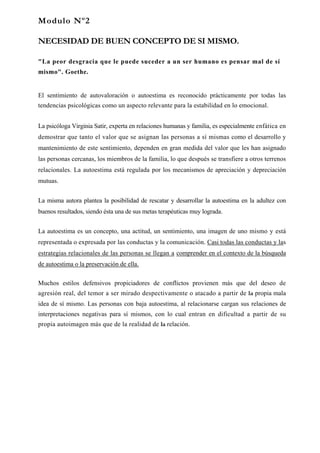 Modulo Nº2

NECESIDAD DE BUEN CONCEPTO DE SI MISMO.

"La peor desgracia que le puede suceder a un ser humano es pensar mal de sí
mismo". Goethe.


El sentimiento de autovaloración o autoestima es reconocido prácticamente por todas las
tendencias psicológicas como un aspecto relevante para la estabilidad en lo emocional.


La psicóloga Virginia Satir, experta en relaciones humanas y familia, es especialmente enfática en
demostrar que tanto el valor que se asignan las personas a sí mismas como el desarrollo y
mantenimiento de este sentimiento, dependen en gran medida del valor que les han asignado
las personas cercanas, los miembros de la familia, lo que después se transfiere a otros terrenos
relacionales. La autoestima está regulada por los mecanismos de apreciación y depreciación
mutuas.


La misma autora plantea la posibilidad de rescatar y desarrollar la autoestima en la adultez con
buenos resultados, siendo ésta una de sus metas terapéuticas muy lograda.


La autoestima es un concepto, una actitud, un sentimiento, una imagen de uno mismo y está
representada o expresada por las conductas y la comunicación. Casi todas las conductas y las
estrategias relacionales de las personas se llegan a comprender en el contexto de la búsqueda
de autoestima o la preservación de ella.

Muchos estilos defensivos propiciadores de conflictos provienen más que del deseo de
agresión real, del temor a ser mirado despectivamente o atacado a partir de la propia mala
idea de sí mismo. Las personas con baja autoestima, al relacionarse cargan sus relaciones de
interpretaciones negativas para sí mismos, con lo cual entran en dificultad a partir de su
propia autoimagen más que de la realidad de la relación.
 