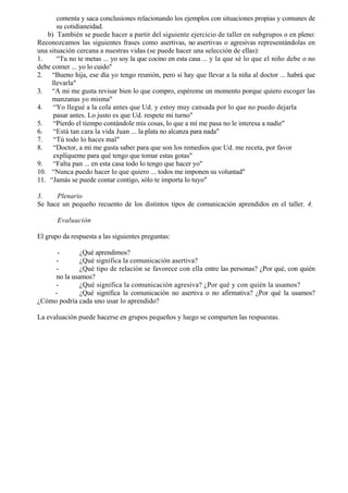 comenta y saca conclusiones relacionando los ejemplos con situaciones propias y comunes de
       su cotidianeidad.
   b) También se puede hacer a partir del siguiente ejercicio de taller en subgrupos o en pleno:
Reconozcamos las siguientes frases como asertivas, no asertivas o agresivas representándolas en
una situación cercana a nuestras vidas (se puede hacer una selección de ellas):
1.     “Tu no te metas ... yo soy la que cocino en esta casa ... y la que sé lo que el niño debe o no
debe comer ... yo lo cuido"
2. “Bueno hija, ese día yo tengo reunión, pero si hay que llevar a la niña al doctor ... habrá que
     llevarla"
3. “A mi me gusta revisar bien lo que compro, espéreme un momento porque quiero escoger las
     manzanas yo misma"
4.    “Yo llegué a la cola antes que Ud. y estoy muy cansada por lo que no puedo dejarla
      pasar antes. Lo justo es que Ud. respete mi turno"
5.    “Pierdo el tiempo contándole mis cosas, lo que a mí me pasa no le interesa a nadie"
6.    “Está tan cara la vida Juan ... la plata no alcanza para nada"
7.    “Tú todo lo haces mal"
8.    “Doctor, a mi me gusta saber para que son los remedios que Ud. me receta, por favor
      explíqueme para qué tengo que tomar estas gotas"
9.    “Falta pan ... en esta casa todo lo tengo que hacer yo"
10. “Nunca puedo hacer lo que quiero ... todos me imponen su voluntad"
11. “Jamás se puede contar contigo, sólo te importa lo tuyo"

3.    Plenario
Se hace un pequeño recuento de los distintos tipos de comunicación aprendidos en el taller. 4.

       Evaluación

El grupo da respuesta a las siguientes preguntas:

     -        ¿Qué aprendimos?
     -        ¿Qué significa la comunicación asertiva?
     -        ¿Qué tipo de relación se favorece con ella entre las personas? ¿Por qué, con quién
     no la usamos?
     -        ¿Qué significa la comunicación agresiva? ¿Por qué y con quién la usamos?
    -         ¿Qué significa la comunicación no asertiva o no afirmativa? ¿Por qué la usamos?
¿Cómo podría cada uno usar lo aprendido?

La evaluación puede hacerse en grupos pequeños y luego se comparten las respuestas.
 