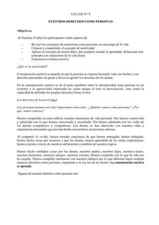 TALLER N° 9

                          NUESTROS DERECHOS COMO PERSONAS

Objetivos

Al finalizar el taller los participantes serán capaces de:

   -       Revisar los conceptos de autoestima como personas en esta etapa de la vida
   -       Conocer y comprender el concepto de asertividad
   -       Aplicar el concepto de asertividad y dar ejemplos usando lo aprendido. Relacionar este
           concepto con situaciones de la vida diaria
   -       Expresarse en forma asertiva

¿Qué es la asertividad?

Comunicación asertiva es aquella en que la persona se expresa haciendo valer sus límites y sus
derechos personales sin pasar a llevar ni agredir los derechos de los demás.

En la comunicación asertiva se da el justo equilibrio entre la afirmatividad como persona en un
extremo y la agresividad expresada no como ataque al otro ni provocación, sino como la
capacidad de defender los propios derechos frente al otro.

Los derechos de la asertividad

Las personas tenemos un valor importante como tales. ¿ Quiénes somos como personas? ¿Por
qué somos valiosos?

Hemos compartido en estos talleres muchas situaciones de vida personal. Nos hemos conmovido
y admirado con lo que hemos conversado y escuchado. Nos hemos admirado con las vidas de
los demás compañeros y compañeras. Los demás se han admirado con nuestras vidas y
experiencias personales que nos han hecho convertirnos en personas valiosas.

Al compartir lo vivido, hemos tornado conciencia de que hemos entregado, hemos trabajado,
hemos hecho cosas por nosotros y por los demás, hemos aprendido de las malas experiencias,
hemos crecido a través de nuestros sufrimientos y también de nuestros logros.

Hemos hecho múltiples cosas por los demás, nuestros padres, nuestros hijos, nuestros nietos,
nuestros hermanos, nuestros amigos, nuestros vecinos. Hemos cumplido con lo que la vida nos
ha exigido. Hemos cumplido claramente con nuestros deberes por lo que debemos hacer respetar
nuestros derechos como personas, respetando a la vez los de los demás. La comunicación asertiva
se aprende.

Algunos de nuestros derechos como personas son:
 