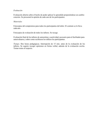 Evaluación

Evaluación abierta sobre el hecho de poder aplicar lo aprendido proponiéndose un cambio
concreto. Se procurará la opinión de cada uno de los participantes.

Materiales

Fotocopias del compromiso para todos los participantes del taller. El contrato se lo lleva
cada uno.

Fotocopias de evaluación de todos los talleres. Se recoge.

Evaluación final de los talleres de autoestima y asertividad, necesario para el facilitador para
autoevaluarse y saber como recibieron los talleres los participantes.

Tiempo. Dos horas pedagógicas. Interrupción de 15 min. antes de la evaluación de los
talleres. Se sugiere recoger opiniones en forma verbal, además de la evaluación escrita.
Tomar notas al respecto.
 