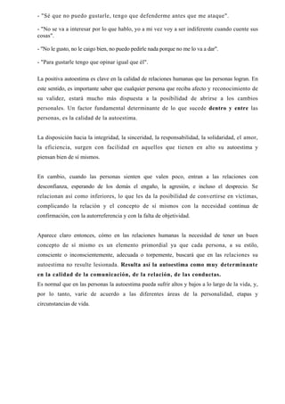 - "Sé que no puedo gustarle, tengo que defenderme antes que me ataque".

- "No se va a interesar por lo que hablo, yo a mi vez voy a ser indiferente cuando cuente sus
cosas".

- "No le gusto, no le caigo bien, no puedo pedirle nada porque no me lo va a dar".

- "Para gustarle tengo que opinar igual que él".

La positiva autoestima es clave en la calidad de relaciones humanas que las personas logran. En
este sentido, es importante saber que cualquier persona que reciba afecto y reconocimiento de
su validez, estará mucho más dispuesta a la posibilidad de abrirse a los cambios
personales. Un factor fundamental determinante de lo que sucede dentro y entre las
personas, es la calidad de la autoestima.


La disposición hacia la integridad, la sinceridad, la responsabilidad, la solidaridad, el amor,
la eficiencia, surgen con facilidad en aquellos que tienen en alto su autoestima y
piensan bien de sí mismos.


En cambio, cuando las personas sienten que valen poco, entran a las relaciones con
desconfianza, esperando de los demás el engaño, la agresión, e incluso el desprecio. Se
relacionan así como inferiores, lo que les da la posibilidad de convertirse en víctimas,
complicando la relación y el concepto de sí mismos con la necesidad continua de
confirmación, con la autorreferencia y con la falta de objetividad.


Aparece claro entonces, cómo en las relaciones humanas la necesidad de tener un buen
concepto de sí mismo es un elemento primordial ya que cada persona, a su estilo,
consciente o inconscientemente, adecuada o torpemente, buscará que en las relaciones su
autoestima no resulte lesionada. Resulta así la autoestima como muy determinante
en la calidad de la comunicación, de la relación, de las conductas.
Es normal que en las personas la autoestima pueda sufrir altos y bajos a lo largo de la vida, y,
por lo tanto, varíe de acuerdo a las diferentes áreas de la personalidad, etapas y
circunstancias de vida.
 