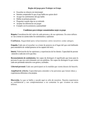 Reglas del juego para Trabajar en Grupo

   •   Escuchar en silencio sin interrumpir
   •   Intentar comprender lo que el que habla nos quiere decir
   •   Acoger los sentimientos del que habla
   •   Hablar en primera persona
   •   Preguntar cuando algo no se entiende
   •   Aceptar las diferencias sin juzgar
   •   Cumplir con la asistencia y puntualidad

                Condiciones para trabajar comunicándose mejor en grupo

Respeto. Consideración del valor de cada persona y de sus opiniones. En estos talleres
se van a tomar en cuenta todos los sentimientos y opiniones

Confianza. Seguridad para relacionarnos entre nosotros como amigos.

Empatía. Cada uno al escuchar va a tratar de ponerse en el lugar del que está hablando
para entenderlo de verdad (ponerse en los zapatos del otro).

Interés. Valorización de las opiniones y experiencias de los demás. Capacidad de prestar
 atención a cada uno en lo que dice.

Reconocimiento de sentimientos. Ser capaz de distinguir el significado que tiene para la
persona lo que nos está relatando con sus palabras. Ser capaz de distinguir lo que siente
cada uno prestando atención a sus gestos y actitudes.

Libertad personal. Cada uno participará en la medida que sienta deseos de hacerlo.

Amplitud de criterio. Capacidad para entender a las personas que tienen ideas y
experiencias diferentes a las propias.


Discreción. Lo que se habla y sucede aquí es sólo de nosotros. Nuestra experiencia
es confidencial y nos comprometemos a no comentar lo que vivamos en estos
talleres.
 