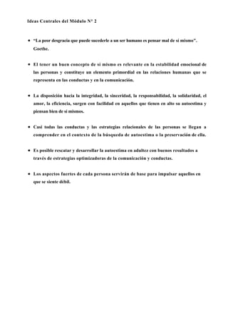 Ideas Centrales del Módulo N° 2



• “La peor desgracia que puede sucederle a un ser humano es pensar mal de sí mismo".
  Goethe.


• El tener un buen concepto de sí mismo es relevante en la estabilidad emocional de
  las personas y constituye un elemento primordial en las relaciones humanas que se
  representa en las conductas y en la comunicación.


• La disposición hacia la integridad, la sinceridad, la responsabilidad, la solidaridad, el
  amor, la eficiencia, surgen con facilidad en aquellos que tienen en alto su autoestima y
  piensan bien de sí mismos.


• Casi todas las conductas y las estrategias relacionales de las personas se llegan a
  comprender en el contexto de la búsqueda de autoestima o la preservación de ella.


• Es posible rescatar y desarrollar la autoestima en adultez con buenos resultados a
  través de estrategias optimizadoras de la comunicación y conductas.


• Los aspectos fuertes de cada persona servirán de base para impulsar aquellos en
  que se siente débil.
 