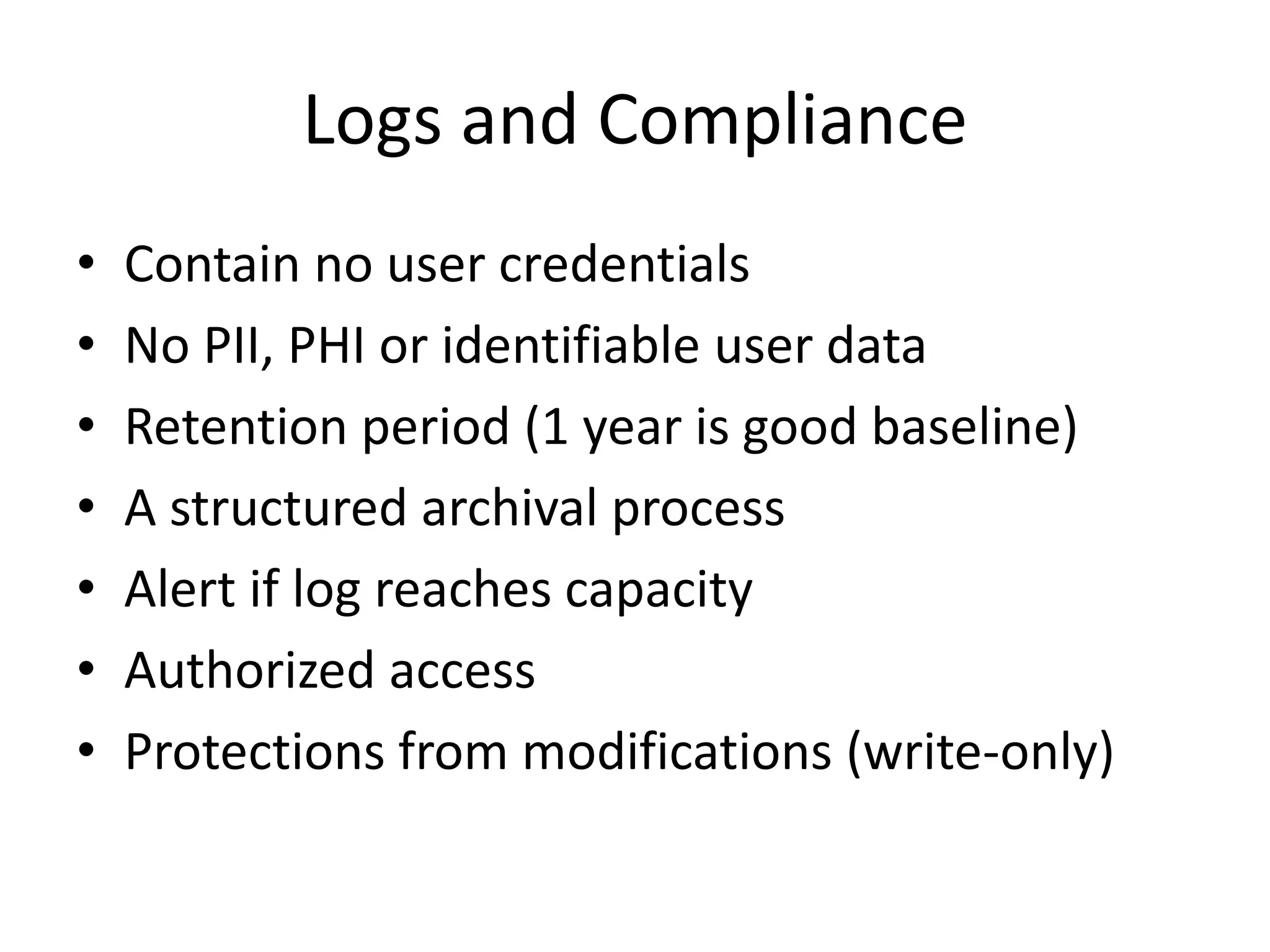 Logs and Compliance 
• Contain no user credentials 
• No PII, PHI or identifiable user data 
• Retention period (1 year is good baseline) 
• A structured archival process 
• Alert if log reaches capacity 
• Authorized access 
• Protections from modifications (write-only) 
 