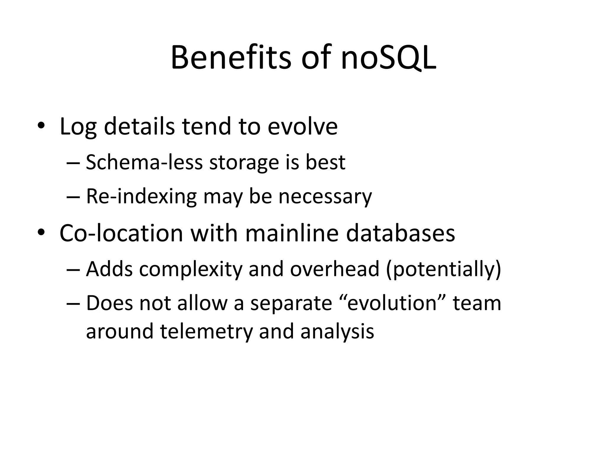 Benefits of noSQL 
• Log details tend to evolve 
– Schema-less storage is best 
– Re-indexing may be necessary 
• Co-location with mainline databases 
– Adds complexity and overhead (potentially) 
– Does not allow a separate “evolution” team 
around telemetry and analysis 
 