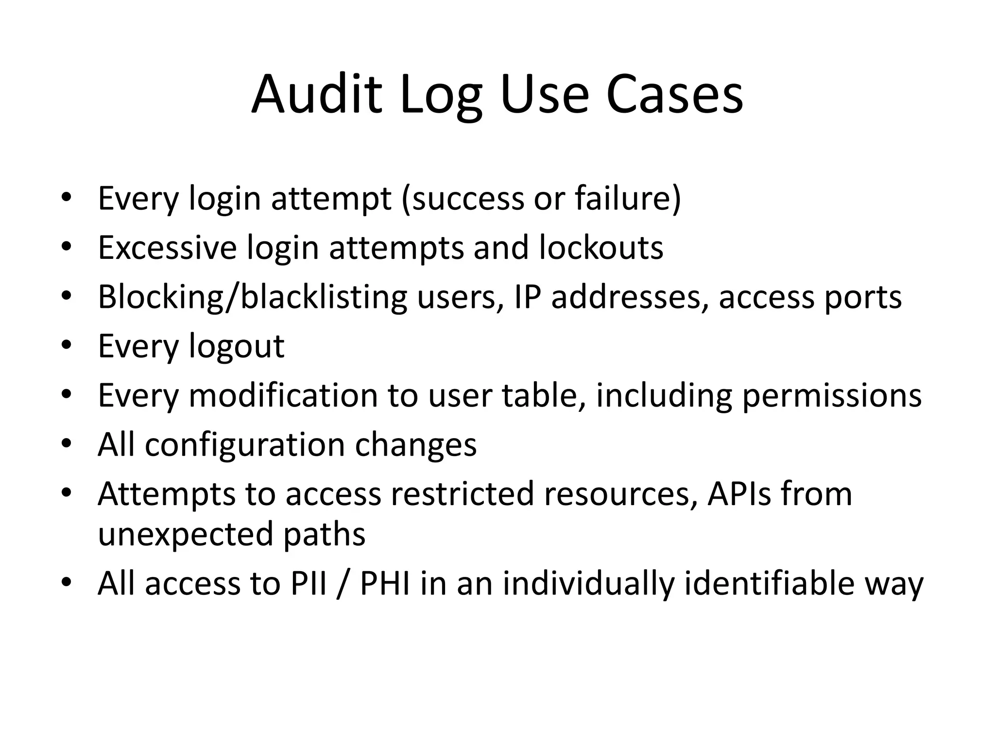 Audit Log Use Cases 
• Every login attempt (success or failure) 
• Excessive login attempts and lockouts 
• Blocking/blacklisting users, IP addresses, access ports 
• Every logout 
• Every modification to user table, including permissions 
• All configuration changes 
• Attempts to access restricted resources, APIs from 
unexpected paths 
• All access to PII / PHI in an individually identifiable way 
 