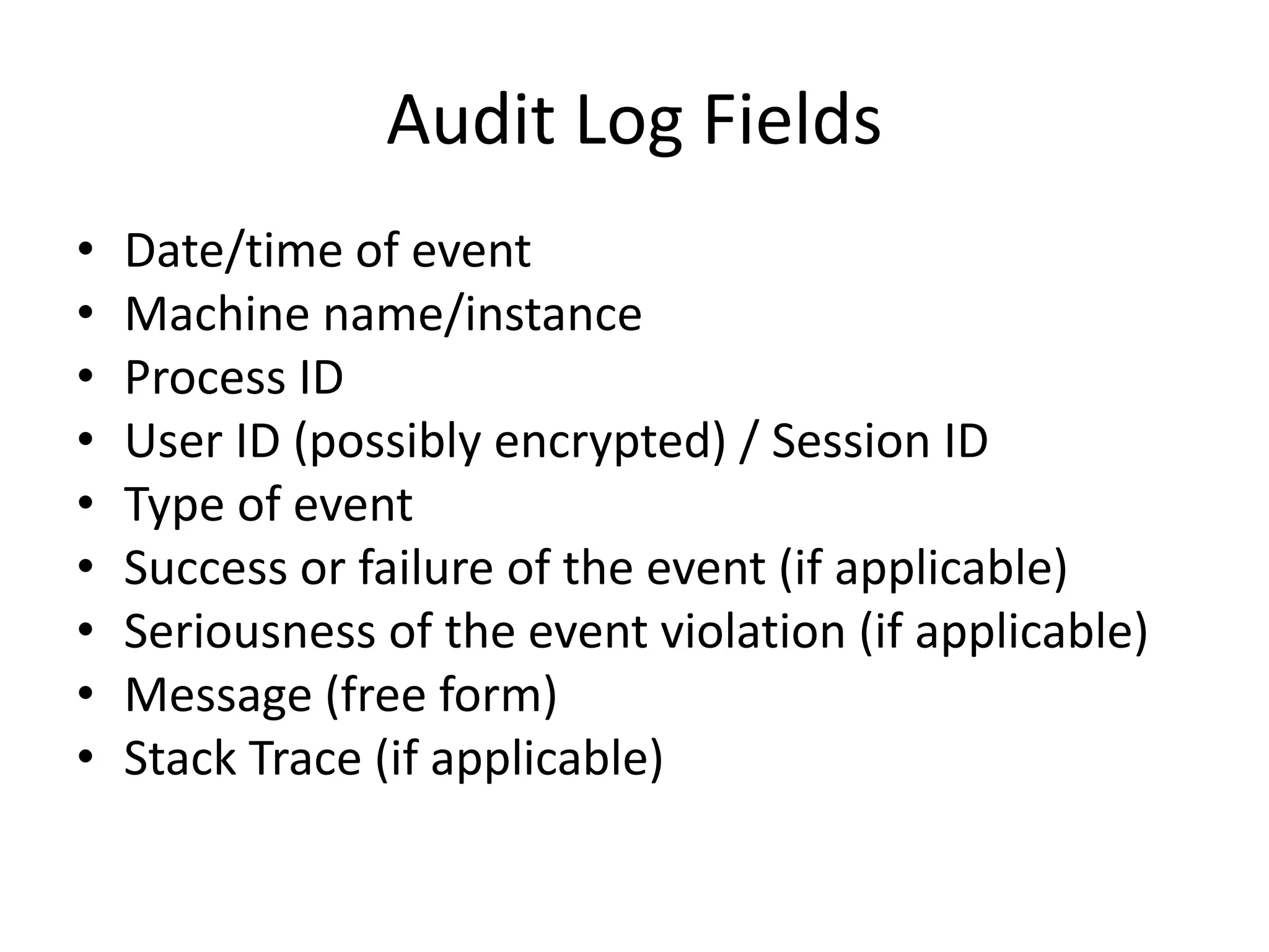 Audit Log Fields 
• Date/time of event 
• Machine name/instance 
• Process ID 
• User ID (possibly encrypted) / Session ID 
• Type of event 
• Success or failure of the event (if applicable) 
• Seriousness of the event violation (if applicable) 
• Message (free form) 
• Stack Trace (if applicable) 
 