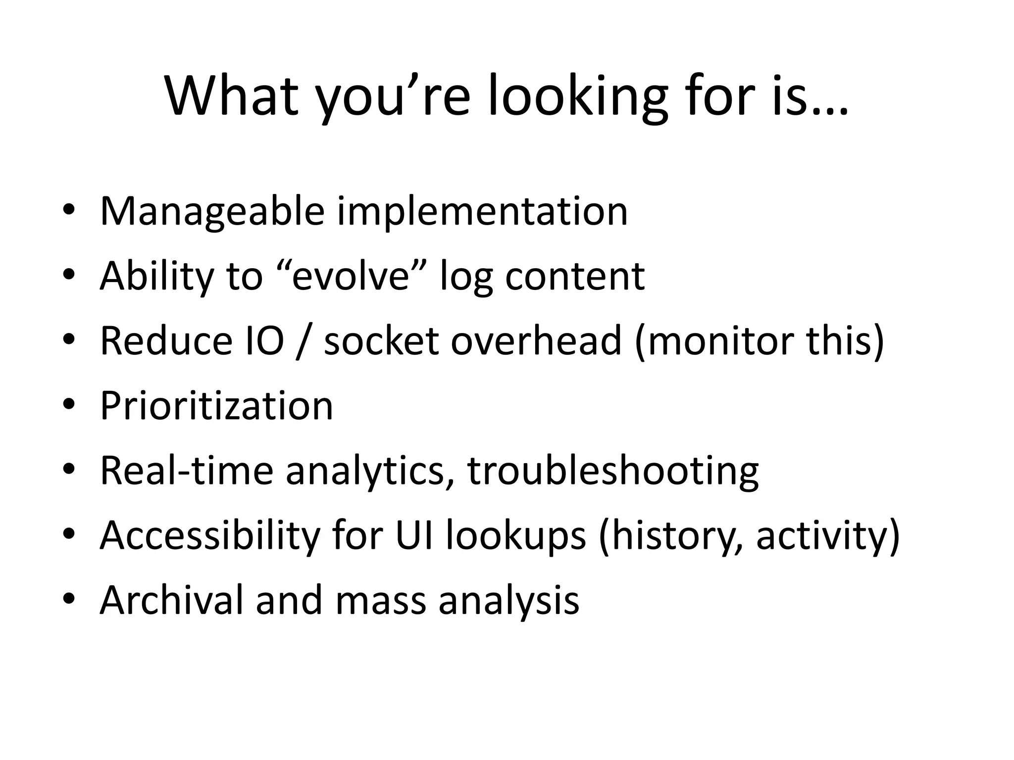 What you’re looking for is… 
• Manageable implementation 
• Ability to “evolve” log content 
• Reduce IO / socket overhead (monitor this) 
• Prioritization 
• Real-time analytics, troubleshooting 
• Accessibility for UI lookups (history, activity) 
• Archival and mass analysis 
 