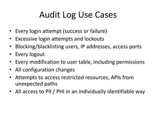 Audit Log Use Cases 
• Every login attempt (success or failure) 
• Excessive login attempts and lockouts 
• Blocking/blacklisting users, IP addresses, access ports 
• Every logout 
• Every modification to user table, including permissions 
• All configuration changes 
• Attempts to access restricted resources, APIs from 
unexpected paths 
• All access to PII / PHI in an individually identifiable way 
 