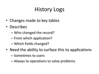 History Logs 
• Changes made to key tables 
• Describes 
– Who changed the record? 
– From which application? 
– Which fields changed? 
• Need the ability to surface this to applications 
– Sometimes to users 
– Always to operations to solve problems 
 