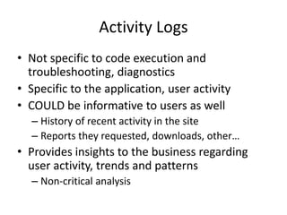 Activity Logs 
• Not specific to code execution and 
troubleshooting, diagnostics 
• Specific to the application, user activity 
• COULD be informative to users as well 
– History of recent activity in the site 
– Reports they requested, downloads, other… 
• Provides insights to the business regarding 
user activity, trends and patterns 
– Non-critical analysis 
 