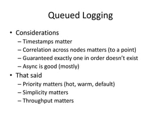 Queued Logging 
• Considerations 
– Timestamps matter 
– Correlation across nodes matters (to a point) 
– Guaranteed exactly one in order doesn’t exist 
– Async is good (mostly) 
• That said 
– Priority matters (hot, warm, default) 
– Simplicity matters 
– Throughput matters 
 