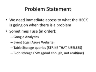 Problem Statement 
• We need immediate access to what the HECK 
is going on when there is a problem 
• Sometimes I use (in order): 
– Google Analytics 
– Event Logs (Azure Website) 
– Table Storage queries (STRIKE THAT, USELESS) 
– Blob storage CSVs (good enough, not realtime) 
 