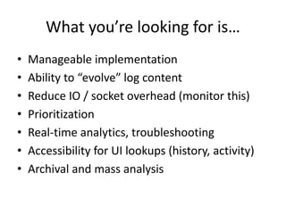 What you’re looking for is… 
• Manageable implementation 
• Ability to “evolve” log content 
• Reduce IO / socket overhead (monitor this) 
• Prioritization 
• Real-time analytics, troubleshooting 
• Accessibility for UI lookups (history, activity) 
• Archival and mass analysis 
 