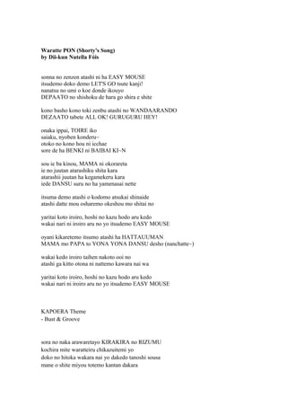 Waratte PON (Shorty's Song)
by Dii-kun Nutella Fóis
sonna no zenzen atashi ni ha EASY MOUSE
itsudemo doko demo LET'S GO tsute kanji!
nanatsu no umi o koe donde ikouyo
DEPAATO no shishoku de hara go shira e shite
kono basho kono toki zenbu atashi no WANDAARANDO
DEZAATO tabete ALL OK! GURUGURU HEY!
onaka ippai, TOIRE iko
saiaku, nyoben konderu~
otoko no kono hou ni icchae
sore de ha BENKI ni BAIBAI KI~N
sou ie ba kinou, MAMA ni okorareta
ie no juutan atarashiku shita kara
atarashii juutan ha kegamekeru kara
iede DANSU suru no ha yamenasai nette
itsuma demo atashi o kodomo atsukai shinaide
atashi datte mou osharemo okeshou mo shitai no
yaritai koto iroiro, hoshi no kazu hodo aru kedo
wakai nari ni iroiro aru no yo itsudemo EASY MOUSE
oyani kikaretemo itsumo atashi ha HATTAUUMAN
MAMA mo PAPA to YONA YONA DANSU desho (nanchatte~)
wakai kedo iroiro taihen nakoto ooi no
atashi ga kitto otona ni nattemo kawara nai wa
yaritai koto iroiro, hoshi no kazu hodo aru kedo
wakai nari ni iroiro aru no yo itsudemo EASY MOUSE
KAPOERA Theme
- Bust & Groove
sora no naka arawaretayo KIRAKIRA no RIZUMU
kochira mite waratteiru chikazuitemi yo
doko no hitoka wakara nai yo dakedo tanoshi sousa
mane o shite miyou totemo kantan dakara
 