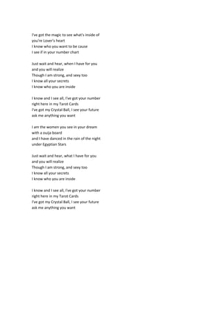 I've got the magic to see what's inside of
you're Lover's heart
I know who you want to be cause
I see if in your number chart
Just wait and hear, when I have for you
and you will realize
Though I am strong, and sexy too
I know all your secrets
I know who you are inside
I know and I see all, I've got your number
right here in my Tarot Cards
I've got my Crystal Ball, I see your future
ask me anything you want
I am the women you see in your dream
with a ouija board
and I have danced in the rain of the night
under Egyptian Stars
Just wait and hear, what I have for you
and you will realize
Though I am strong, and sexy too
I know all your secrets
I know who you are inside
I know and I see all, I've got your number
right here in my Tarot Cards
I've got my Crystal Ball, I see your future
ask me anything you want
 