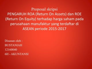 Proposal skripsi
PENGARUH ROA (Return On Assets) dan ROE
(Return On Equity) terhadap harga saham pada
perusahaan manufaktur yang terdaftar di
ASEAN periode 2015-2017
Disusun oleh :
BUSTANIAH
12160040
6H - AKUNTANSI
 