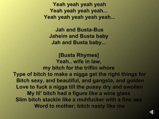 Yeah yeah yeah yeah Yeah yeah yeah yeah...  Yeah yeah yeah yeah yeah... Jah and Busta-Bus Jaheim and Busta baby  Jah and Busta baby...  [Busta Rhymes]  Yeah.. wife in law,  my bitch for the triflin whore  Type of bitch to make a nigga get the right things for Bitch sexy, and beautiful, and gangsta, and golden Love to fuck a nigga till the pussy dry and swollen My lil' bitch had a figure like a wine glass  Slim bitch stackin like a muhfucker with a fine ass  Word to mother; bitch nasty like me 