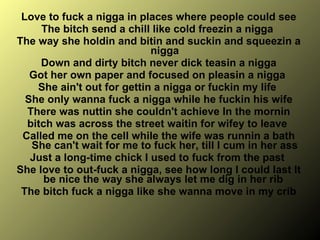 Love to fuck a nigga in places where people could see The bitch send a chill like cold freezin a nigga  The way she holdin and bitin and suckin and squeezin a nigga Down and dirty bitch never dick teasin a nigga  Got her own paper and focused on pleasin a nigga  She ain't out for gettin a nigga or fuckin my life  She only wanna fuck a nigga while he fuckin his wife There was nuttin she couldn't achieve In the mornin bitch was across the street waitin for wifey to leave  Called me on the cell while the wife was runnin a bath She can't wait for me to fuck her, till I cum in her ass Just a long-time chick I used to fuck from the past  She love to out-fuck a nigga, see how long I could last It be nice the way she always let me dig in her rib  The bitch fuck a nigga like she wanna move in my crib 