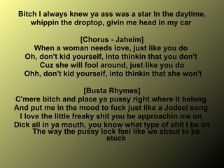 Bitch I always knew ya ass was a star In the daytime, whippin the droptop, givin me head in my car  [Chorus - Jaheim] When a woman needs love, just like you do  Oh, don't kid yourself, into thinkin that you don't  Cuz she will fool around, just like you do Ohh, don't kid yourself, into thinkin that she won't [Busta Rhymes] C'mere bitch and place ya pussy right where it belong  And put me in the mood to fuck just like a Jodeci song  I love the little freaky shit you be approachin me on  Dick all in ya mouth, you know what type of shit I be on The way the pussy lock feel like we about to be stuck 