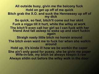 All outside busy, givin me the balcony fuck  Hold on get up off of me quick Bitch grab the X.O. and suck the Hennessey up off of my dick  So quick, so fast, bitch'll come out her skirt  Fuck a nigga till it hurt, while the wifey at work  The bitch'll even call her girl so I can fuck with her friend And fall asleep to wake up and start fuckin again Straigh nasty little bitch no horsin around  The bitch even want me to fuck her when she walkin around  Hold up, it's kinda ill how we be workin the caper  She ain't only good for pussy, she be givin me paper Wife-in-law, my bitch be always keepin it raw  Always slidin out before the wifey walk in the door  