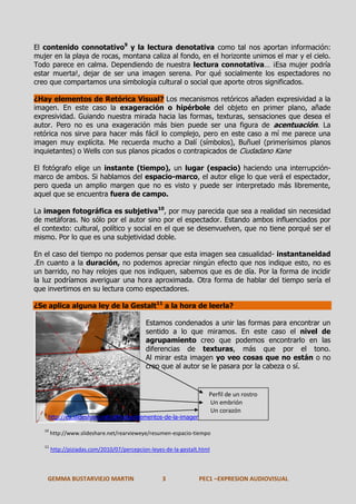 El contenido connotativo9 y la lectura denotativa como tal nos aportan información:
mujer en la playa de rocas, montana caliza al fondo, en el horizonte unimos el mar y el cielo.
Todo parece en calma. Dependiendo de nuestra lectura connotativa… ¡Esa mujer podría
estar muerta!, dejar de ser una imagen serena. Por qué socialmente los espectadores no
creo que compartamos una simbología cultural o social que aporte otros significados.
¿Hay elementos de Retórica Visual? Los mecanismos retóricos añaden expresividad a la
imagen. En este caso la exageración o hipérbole del objeto en primer plano, añade
expresividad. Guiando nuestra mirada hacia las formas, texturas, sensaciones que desea el
autor. Pero no es una exageración más bien puede ser una figura de acentuación. La
retórica nos sirve para hacer más fácil lo complejo, pero en este caso a mí me parece una
imagen muy explícita. Me recuerda mucho a Dalí (símbolos), Buñuel (primerísimos planos
inquietantes) o Wells con sus planos picados o contrapicados de Ciudadano Kane
El fotógrafo elige un instante (tiempo), un lugar (espacio) haciendo una interrupciónmarco de ambos. Si hablamos del espacio-marco, el autor elige lo que verá el espectador,
pero queda un amplio margen que no es visto y puede ser interpretado más libremente,
aquel que se encuentra fuera de campo.
La imagen fotográfica es subjetiva10, por muy parecida que sea a realidad sin necesidad
de metáforas. No sólo por el autor sino por el espectador. Estando ambos influenciados por
el contexto: cultural, político y social en el que se desenvuelven, que no tiene porqué ser el
mismo. Por lo que es una subjetividad doble.
En el caso del tiempo no podemos pensar que esta imagen sea casualidad- instantaneidad
.En cuanto a la duración, no podemos apreciar ningún efecto que nos indique esto, no es
un barrido, no hay relojes que nos indiquen, sabemos que es de día. Por la forma de incidir
la luz podríamos averiguar una hora aproximada. Otra forma de hablar del tiempo sería el
que invertimos en su lectura como espectadores.
¿Se aplica alguna ley de la Gestalt11 a la hora de leerla?
Estamos condenados a unir las formas para encontrar un
sentido a lo que miramos. En este caso el nivel de
agrupamiento creo que podemos encontrarlo en las
diferencias de texturas, más que por el tono.
Al mirar esta imagen yo veo cosas que no están o no
creo que al autor se le pasara por la cabeza o sí.

9

http://es.slideshare.net/alfmaba/elementos-de-la-imagen

Perfil de un rostro
Un embrión
Un corazón

10

http://www.slideshare.net/rearvieweye/resumen-espacio-tiempo

11

http://piziadas.com/2010/07/percepcion-leyes-de-la-gestalt.html

GEMMA BUSTARVIEJO MARTIN

3

PEC1 –EXPRESION AUDIOVISUAL

 