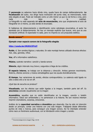 El personaje no sabemos hacia dónde mira, queda fuera de campo deliberadamente. La
focalización del autor, nos dirige hacia inclinación del punto vista, es intencionado, nada
esta elegido al azar. Pudo ser indicado como un arte menor ya que no da forma o crea, pero
nada
más
lejos
de
la
realidad.
La fotografía no está separada del acto de enunciación, sino que simplemente el acto de
fotografiar en sí mismo, ya está siendo el enunciado.
Si hablamos de distanciamiento o identificación como estrategia enunciativa, el autor ha
apostado por el distanciamiento. No hay un mensaje explicito que buscar, sino que es una
recreación artificial. El espectador lo sabe, pero no importa es una propuesta estética.
Banda sonora12
Ejemplo crear espacio sonoro de la fotografía elegida
http://youtu.be/tN201C9TxjY
Ruido, sí. Son sonidos lógicos y naturales. En este montaje hemos utilizado diversos efectos:
mar, olas, gaviotas, niños.
Voz, off e informativo radiofónico.
Música, sustrato narrativo: canción y banda sonora
Silencio, algún intervalo muy breve y segundos si llega de los créditos.
El espacio interno, se trabaja con la distancia y dirección. Ambos generan movimiento.
Externo, efectos sonoros y música extradiegética que nos ayuda dramáticamente.
El tiempo, hay variaciones de sonido, efectos contrapuntística. La cadencia está ligada no
sólo a estos sino a la voz en off.
¿Qué tipo de escucha se produce?
Visualizada, son los efectos que están ligadas a la imagen, también parte del off. Es
sincrónico coincide visualmente con la imagen
Acusmática, aquellos que no están identificados en la imagen, canción o boletín
informativo. Estos son ambientales y no pertenecen a la historia. No son neutros intentan
imprimir dramatismo, sorpresa, emociones.
Análisis de la capacidad narrativa o dramática que observáis. Esa ha sido mi intención
desde un principio, contar una historia con una sola imagen. Trabajarla desde diferentes
puntos de vista o marcos, para conseguir una imagen sonora. Así he intentado entender
cómo nace un fenómeno audiovisual, con la hibridación entre imagen y sonido.

12

Fenomenología de la imagen Págs. 32-45

GEMMA BUSTARVIEJO MARTIN

4

PEC1 –EXPRESION AUDIOVISUAL

 