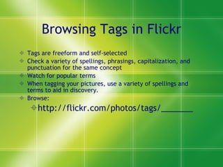 Browsing Tags in Flickr Tags are freeform and self-selected Check a variety of spellings, phrasings, capitalization, and punctuation for the same concept Watch for popular terms When tagging your pictures, use a variety of spellings and terms to aid in discovery. Browse:  http://flickr.com/photos/tags/_______ 
