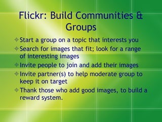 Flickr: Build Communities & Groups Start a group on a topic that interests you Search for images that fit; look for a range of interesting images Invite people to join and add their images Invite partner(s) to help moderate group to keep it on target Thank those who add good images, to build a reward system. 