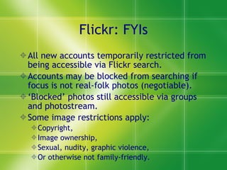 Flickr: FYIs All new accounts temporarily restricted from being accessible via Flickr search. Accounts may be blocked from searching if focus is not real-folk photos (negotiable). ‘ Blocked’ photos still accessible via groups and photostream. Some image restrictions apply: Copyright, Image ownership, Sexual, nudity, graphic violence,  Or otherwise not family-friendly. 
