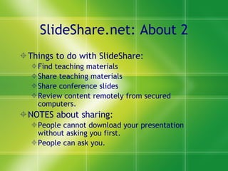 SlideShare.net: About 2 Things to do with SlideShare: Find teaching materials Share teaching materials Share conference slides Review content remotely from secured computers. NOTES about sharing:  People cannot download your presentation without asking you first. People can ask you. 