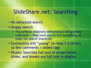 SlideShare.net: Searching No advanced search Sloppy search  This reflects relatively new product and growing collection -- they want you to find something, so make the search imprecise. Community still “young” (in Web 2.0 terms), so few comments / added tags Pluses: Searches full text of presentation slides, and breaks out full text in display 