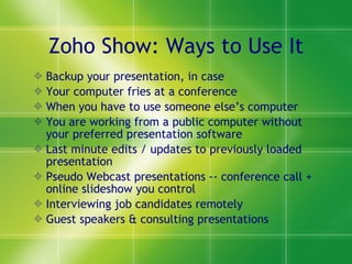 Zoho Show: Ways to Use It Backup your presentation, in case  Your computer fries at a conference When you have to use someone else’s computer You are working from a public computer without your preferred presentation software Last minute edits / updates to previously loaded presentation Pseudo Webcast presentations -- conference call + online slideshow you control Interviewing job candidates remotely Guest speakers & consulting presentations 