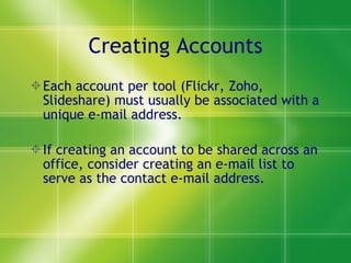 Creating Accounts Each account per tool (Flickr, Zoho, Slideshare) must usually be associated with a unique e-mail address. If creating an account to be shared across an office, consider creating an e-mail list to serve as the contact e-mail address. 