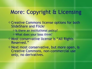 More: Copyright & Licensing Creative Commons license options for both SlideShare and Flickr Is there an institutional policy? What does your boss think? Most conservative license is “All Rights Reserved.” Next most conservative, but more open, is Creative Commons, non-commercial use only, no derivatives.  