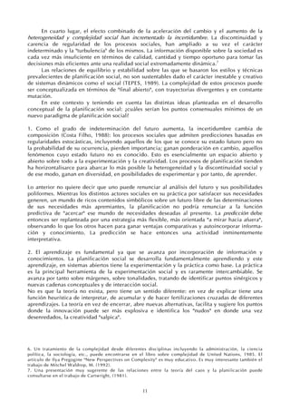 11
En cuarto lugar, el efecto combinado de la aceleración del cambio y el aumento de la
heterogeneidad y complejidad social han incrementado la incertidumbre. La discontinuidad y
carencia de regularidad de los procesos sociales, han ampliado a su vez el carácter
indeterminado y la "turbulencia" de los mismos. La información disponible sobre la sociedad es
cada vez más insuficiente en términos de calidad, cantidad y tiempo oportuno para tomar las
decisiones más eficientes ante una realidad social extremadamente dinámica.7
Las relaciones de equilibrio y estabilidad sobre las que se basaron los estilos y técnicas
prevalecientes de planificación social, no son sustentables dado el carácter inestable y creativo
de sistemas dinámicos como el social (TEPES, 1989). La complejidad de estos procesos puede
ser conceptualizada en términos de "final abierto", con trayectorias divergentes y en constante
mutación.
En este contexto y teniendo en cuenta las distintas ideas planteadas en el desarrollo
conceptual de la planificación social: ¿cuáles serían los puntos consensuales mínimos de un
nuevo paradigma de planificación social?
1. Como el grado de indeterminación del futuro aumenta, la incertidumbre cambia de
composición (Costa Filho, 1988): los procesos sociales que admiten predicciones basadas en
regularidades estocásticas, incluyendo aquellos de los que se conoce su estado futuro pero no
la probabilidad de su ocurrencia, pierden importancia; ganan ponderación en cambio, aquellos
fenómenos cuyo estado futuro no es conocido. Esto es esencialmente un espacio abierto y
abierto sobre todo a la experimentación y la creatividad. Los procesos de planificación tienden
ha horizontalisarce para abarcar lo más posible la heterogeneidad y la discontinuidad social y
de ese modo, ganan en diversidad, en posibilidades de experimentar y por tanto, de aprender.
Lo anterior no quiere decir que uno puede renunciar al análisis del futuro y sus posibilidades
poliformes. Mientras los distintos actores sociales en su práctica por satisfacer sus necesidades
generen, un mundo de ricos contenidos simbólicos sobre un futuro libre de las determinaciones
de sus necesidades más apremiantes, la planificación no podría renunciar a la función
predictiva de "acercar" ese mundo de necesidades deseadas al presente. La predicción debe
entonces ser replanteada por una estrategia más flexible, más orientada "a mirar hacia afuera",
observando lo que los otros hacen para ganar ventajas comparativas y autoincorporar informa-
ción y conocimiento. La predicción se hace entonces una actividad inminentemente
interpretativa.
2. El aprendizaje es fundamental ya que se avanza por incorporación de información y
conocimientos. La planificación social se desarrolla fundamentalmente aprendiendo y este
aprendizaje, en sistemas abiertos tiene la experimentación y la práctica como base. La práctica
es la principal herramienta de la experimentación social y es raramente intercambiable. Se
avanza por tanto sobre márgenes, sobre tonalidades, tratando de identificar puntos sinérgicos y
nuevas cadenas conceptuales y de interacción social.
No es que la teoría no exista, pero tiene un sentido diferente: en vez de explicar tiene una
función heurística de interpretar, de acumular y de hacer fertilizaciones cruzadas de diferentes
aprendizajes. La teoría en vez de encerrar, abre nuevas alternativas, facilita y sugiere los puntos
donde la innovación puede ser más explosiva e identifica los "nudos" en donde una vez
desenredados, la creatividad "salpica".
6. Un tratamiento de la complejidad desde diferentes disciplinas incluyendo la administración, la ciencia
política, la sociología, etc., puede encontrarse en el libro sobre complejidad de United Nations, 1985. El
artículo de Ilya Pregogine "New Perspectives on Complexity" es muy educativo. Es muy interesante también el
trabajo de Mitchel Waldrop, M. (1992).
7. Una presentación muy sugerente de las relaciones entre la teoría del caos y la planiíicación puede
consultarse en el trabajo de Cartwright, (1981).
 