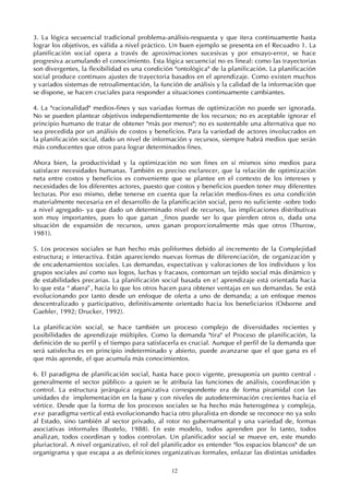 12
3. La lógica secuencial tradicional problema-análisis-respuesta y que itera continuamente hasta
lograr los objetivos, es válida a nivel práctico. Un buen ejemplo se presenta en el Recuadro 1. La
planificación social opera a través de aproximaciones sucesivas y por ensayo-error, se hace
progresiva acumulando el conocimiento. Esta lógica secuencia( no es lineal: como las trayectorias
son divergentes, la flexibilidad es una condición "ontológica" de la planificación. La planificación
social produce continuos ajustes de trayectoria basados en el aprendizaje. Como existen muchos
y variados sistemas de retroalimentación, la función de análisis y la calidad de la información que
se dispone, se hacen cruciales para responder a situaciones continuamente cambiantes.
4. La "racionalidad" medios-fines y sus variadas formas de optimización no puede ser ignorada.
No se pueden plantear objetivos independientemente de los recursos; no es aceptable ignorar el
principio humano de tratar de obtener "más por menos"; no es sustentable una alternativa que no
sea precedida por un análisis de costos y beneficios. Para la variedad de actores involucrados en
la planificación social, dado un nivel de información y recursos, siempre habrá medios que serán
más conducentes que otros para lograr determinados fines.
Ahora bien, la productividad y la optimización no son fines en sí mismos sino medios para
satisfacer necesidades humanas. También es preciso esclarecer, que la relación de optimización
neta entre costos y beneficios es conveniente que se plantee en el contexto de los intereses y
necesidades de los diferentes actores, puesto que costos y beneficios pueden tener muy diferentes
lecturas. Por eso mismo, debe tenerse en cuenta que la relación medios-fines es una condición
materialmente necesaria en el desarrollo de la planificación social, pero no suficiente -sobre todo
a nivel agregado- ya que dado un determinado nivel de recursos, las implicaciones distributivas
son muy importantes, pues lo que ganan _finos puede ser lo que pierden otros o, dada una
situación de expansión de recursos, unos ganan proporcionalmente más que otros (Thurow,
1981).
5. Los procesos sociales se han hecho más poliformes debido al incremento de la Complejidad
estructura¡ e interactiva. Están apareciendo nuevas formas de diferenciación, de organización y
de encadenamientos sociales. Las demandas, expectativas y valoraciones de los individuos y los
grupos sociales así como sus logos, luchas y fracasos, contornan un tejido social más dinámico y
de estabilidades precarias. La planificación social basada en e! aprendizaje está orientada hacia
lo que esta “ afuera”, hacia lo que los otros hacen para obtener ventajas en sus demandas. Se está
evolucionando por tanto desde un enfoque de oferta a uno de demanda; a un enfoque menos
descentralizado y participativo, definitivamente orientado hacia los beneficiarios (Osborne and
Gaebler, 1992; Drucker, 1992).
La planificación social, se hace también un proceso complejo de diversidades recientes y
posibilidades de aprendizaje múltiples. Como la demanda "tira" el Proceso de planificación, la
definición de su perfil y el tiempo para satisfacerla es crucial. Aunque el perfil de la demanda que
será satisfecha es en principio indeterminado y abierto, puede avanzarse que el que gana es el
que más aprende, el que acumula más conocimientos.
6. El paradigma de planificación social, hasta hace poco vigente, presuponía un punto central -
generalmente el sector público- a quien se le atribuía las funciones de análisis, coordinación y
control. La estructura jerárquica organizativa correspondente era de forma piramidal con las
unidades d e implementación en la base y con niveles de autodeterminación crecientes hacia el
vértice. Desde que la forma de los procesos sociales se ha hecho más heterogénea y compleja,
ese paradigma vertical está evolucionando hacia otro pluralista en donde se reconoce no ya solo
al Estado, sino también al sector privado, al rotor no gubernamental y una variedad de, formas
asociativas informales (Bustelo, 1988). En este modelo, todos aprenden por lo tanto, todos
analizan, todos coordinan y todos controlan. Un planificador social se mueve en, este mundo
pluriactoral. A nivel organizativo, el rol del planificador es entender "los espacios blancos" de un
organigrama y que escapa a as definiciones organizativas formales, enlazar las distintas unidades
 