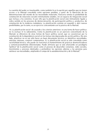 15
La cuestión del poder es insoslayable, como también lo es la opción por aquellos que no tienen
acceso a la libertad concebida como opciones posibles, a partir de la liberación de las
determinaciones del mundo de las necesidades materiales. Parecería remota la posibilidad de
constitución de relaciones sociales mínimamente estables, sin un espacio de integración social
que incluya a los extremos. Es por ello que la planificación social está íntimamente ligada y
cobra sentido en los procesos de democratización, de participación política y productiva, de
constitución de la moderna ciudadanía. La planificación consiste en expandir y abrir nuevas
posibilidades, por lo tanto, es un ejercicio concomitante con la práctica de la libertad.
10. La planificación social -de acuerdo a los criterios anteriores- es una forma de hacer política:
no la excluye ni la sobreestima. Como la planificación es un ejercicio concomitante de la
libertad, se diferencia de otras formas de hacer política social, que se caracterizan por la
constitución de la dependencia social en las formas más depravadas de acción política. De otro
lado, planificar no es tan sólo hacer un buen documento técnico; es identificar necesidades,
anticipar intereses, construir compromisos. Si !a planificación social es sólo concebida como
racionalidad técnica, ella puede ser funcional al mantenimiento de prácticas desmovilizadoras
y comunicacionalmente distorsionadas. Puede afirmarse que se está afianzando un paradigma
"político" de la planificación social como el proceso de desarrollar consensos, redes sociales,
movimientos y procesos destinados a profundizar las opciones abiertas a las personas para
satisfacer sus necesidades, ampliando el campo de la autodeterminación y de la libertad.8
 