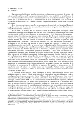 17
EL PROBLEMA DE LAS
NECESIDADES
El proceso de planificación social se constituye mediante una convocatoria de uno o más
actores sociales, a fin de resolver un problema que se define como un déficit en la satisfacción de
una o más necesidades humanas. Pero si la satisfacción de las necesidades constituye el punto de
partida de la planificación social, la determinación de qué necesidades y de su nivel de
satisfacción es entre otras, una cuestión compleja, largamente debatida y que merece algunas
reflexiones.
¿Es el hombre una criatura natural o su naturaleza es determinada por la cultura? Esta es la
pregunta central en el tema de las necesidades humanas y el punto más discutido entre
necesidades absolutas y relativas.9
De un lado, el hombre es una criatura natural con necesidades fisiológicas como
alimentación, vestuario, reproducción, etc. De otro lado, el hombre es relativamente libre de sus
instintos, puede modificar su conducta por su propia decisión y elegir libremente alguna opción y
rechazar otras. Sin embargo, aquí aparece otro problema. En el mundo moderno, existe una
proliferación muy grande de necesidades basadas en el desarrollo de la capacidad cognitiva del
hombre, mucho más allá del hombre en estado de naturaleza. Podrían así pensarse estas
necesidades como "artificiales", derivadas del requisito funcional del progreso de expandir la
producción y por lo tanto, de ampliar e inducir nuevas necesidades. La distinción entre
necesidades naturales y artificiales se remonta hasta los Epicúreos y los Estoicos, quienes fueron
los primeros en distinguirentre necesidades verdaderas y falsas: las primeras están asociadas a los
deseos "naturales" del hombre basados en la naturaleza, mientras que las segundas serían
necesidades artificiales, culturalmente generadas (Springborg, 1981). Para los utilitaristas en
cambio (particularmente para Bentham), el hombre persigue una relación neta entre placer y
dolor (cálculo de la felicidad) maximizando el placer y minimizando el dolor. Todos los placeres
son cualitativamente iguales difiriendo sólo en cantidad, de modo que en general todas las
necesidades merecen en principio ser satisfechas. En los primeros pensadores socialistas (Babeuf,
Buonarotti, Fourier, Saint Simón, Owen, etc.) se identifica al hombre y sus necesidades naturales,
como un estado empíricamente determinable pero al mismo tiempo ético, en el sentido de que el
hombre de la naturaleza con necesidades elementales no está corrompido por los vicios de la
civilización: la competencia, la ambición, el egoísmo, la envidia, el descontento, etc. El
socialismo sería el estado en donde todas las necesidades "falsas" serían suprimidas,
correspondiendo a los técnicos definir las necesidades naturales que "científicamente" deberían
satisfacerse (Skinner, 1978).
La visión de las necesidades como "verdaderas" o "falsas" ha tenido varias formulaciones
basándose tanto en razones éticas como científicas. Marx dio a las necesidades un carácter
ontológico al comienzo de sus escritos (Marx, 1978), donde las necesidades eran vistas como la
manifestación de potencialidades inminentes al hombre. Pero después notoriamente en La
Ideología Alemana (Marx,1984) vio en las necesidades constantemente en expansión, el motor
del materialismo dialéctico y el ímpetu para el desarrollo de las fuerzas de la producción. Para
Marx no obstante, la distinción entre necesidades verdaderas y falsas no era tanto para condenar
la continua sobre-generación de necesidades en el capitalismo, sino para establecer un criterio de
necesidades genuinas como base de la justicia en el socialismo: "a cada uno según sus
necesidades". Fueron pensadores neo-marxistas (Marcurse, 1964; From, 1947; Sartre, 1974) quie
les abandonaron la teoría económica de la alienación en su visión marxista clásica como "trabajo
8. Algún lector podría objetar por qué no se ha tratado en el trabajo la situación de
la planificación en América Latina o en algún país particular. El estado del debate en la Región y la situación de la práctica
de la misma, ha sido presentado en numerosos trabajos de la CEPAL y el ILPES. Puede consultarse en este sentido y a título
de ejemplo, ILPES (1989) y el trabajo de Hopenhain, (1992).
9. Un conjunto de artículos muy completos y profundos sobre el tema de las necesidades humanas, puede encontrarse en el libro de
Filzgerald, R (1977a). Particularmente interesantes son los trabajos de Fitzgerald, R. (pgs.195-212); Condren, C. (pgs.244-260);
Macpherson, C.B. (pgs.25-35) y Nielsen, K (pgs.142-156). Otra compilación muy completa sobre este tema pude consultarse en
Lederer, 1980.
 