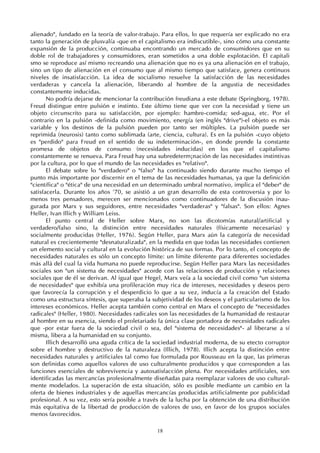 18
alienado", fundado en la teoría de valor-trabajo. Para ellos, lo que requería ser explicado no era
tanto la generación de plusvalía -que en el capitalismo era indiscutible-, sino cómo una constante
expansión de la producción, continuaba encontrando un mercado de consumidores que en su
doble rol de trabajadores y consumidores, eran sometidos a una doble explotación. El capitali
smo se reproduce así mismo recreando una alienación que no es ya una alienación en el trabajo,
sino un tipo de alienación en el consumo que al mismo tiempo que satisface, genera continuos
niveles de insatisfacción. La idea de socialismo resuelve la satisfacción de las necesidades
verdaderas y cancela la alienación, liberando al hombre de la angustia de necesidades
constantemente inducidas.
No podría dejarse de mencionar la contribución freudiana a este debate (Springborg, 1978).
Freud distingue entre pulsión e instinto. Este último tiene que ver con la necesidad y tiene un
objeto circunscrito para su satisfacción, por ejemplo: hambre-comida; sed-agua, etc. Por el
contrario en la pulsión -definida como movimiento, energía (en inglés "drive")-el objeto es más
variable y los destinos de la pulsión pueden por tanto ser múltiples. La pulsión puede ser
reprimida (neurosis) tanto como sublimada (arte, ciencia, cultura). Es en la pulsión -cuyo objeto
es "perdido" para Freud en el sentido de su indeterminación-, en donde prende la constante
promesa de objetos de consumo (necesidades inducidas) en los que el capitalismo
constantemente se renueva. Para Freud hay una subredeterm¡nación de las necesidades instintivas
por la cultura, por lo que el mundo de las necesidades es "relativo".
El debate sobre lo "verdadero" o "falso" ha continuado siendo durante mucho tiempo el
punto más importante por discernir en el tema de las necesidades humanas, ya que la definición
"científica" o "ética" de una necesidad en un determinado umbral normativo, implica el "deber" de
satisfacerla. Durante los años '70, se asistió a un gran desarrollo de esta controversia y por lo
menos tres pensadores, merecen ser mencionados como continuadores de la discusión inau-
gurada por Marx y sus seguidores, entre necesidades "verdaderas" y "falsas". Son ellos: Agnes
Heller, Ivan Illich y William Leiss.
El punto central de Heller sobre Marx, no son las dicotomías natural/artificial y
verdadero/falso sino, la distinción entre necesidades naturales (físicamente necesarias) y
socialmente producidas (Heller, 1976). Según Heller, para Marx aún la categoría de necesidad
natural es crecientemente "desnaturalizada", en la medida en que todas las necesidades contienen
un elemento social y cultural en la evolución histórica de sus formas. Por lo tanto, el concepto de
necesidades naturales es sólo un concepto límite: un límite diferente para diferentes sociedades
más allá del cual la vida humana no puede reproducirse. Según Heller para Marx las necesidades
sociales son "un sistema de necesidades" acorde con las relaciones de producción y relaciones
sociales que de él se derivan. Al igual que Hegel, Marx veía a la sociedad civil como "un sistema
de necesidades" que exhibía una profileración muy rica de intereses, necesidades y deseos pero
que favorecía la corrupción y el desperdicio lo que a su vez, inducía a la creación del Estado
como una estructura síntesis, que superaba la subjetividad de los deseos y el particularismo de los
intereses económicos. Heller acepta también como central en Marx el concepto de "necesidades
radicales" (Heller, 1980). Necesidades radicales son las necesidades de la humanidad de restaurar
al hombre en su esencia, siendo el proletariado la única clase portadora de necesidades radicales
que -por estar fuera de la sociedad civil o sea, del "sistema de necesidades"- al liberarse a sí
misma, libera a la humanidad en su conjunto.
Illich desarrolló una aguda crítica de la sociedad industrial moderna, de su etecto corruptor
sobre el hombre y destructivo de la naturaleza (Illich, 1978). Illich acepta la distinción entre
necesidades naturales y artificiales tal como fue formulada por Rousseau en la que, las primeras
son definidas como aquellos valores de uso culturalmente producidos y que corresponden a las
funciones esenciales de sobrevivencia y autosatisfacción plena. Por necesidades artificiales, son
identificadas las mercancías profesionalmente diseñadas para reemplazar valores de uso cultural-
mente modelados. La superación de esta situación, sólo es posible mediante un cambio en la
oferta de bienes industriales y de aquellas mercancías producidas artificialmente por publicidad
profesional. A su vez, esto sería posible a través de la lucha por la obtención de una distribución
más equitativa de la libertad de producción de valores de uso, en favor de los grupos sociales
menos favorecidos.
 