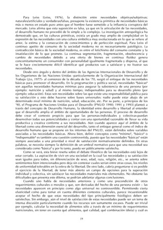 19
Para Leiss (Leiss, 1976), la distinción entre necesidades objetivas/subjetivas;
naturales/artificiales y verdaderas/falsas, presupone la existencia primitiva de necesidades básicas
más o menos en estado puro antes que el hombre fuese sometido a la influencia corruptora del
mercado. Leiss afirma que esta suposición es falsa, ya que en la articulación de las necesidades,
el desarrollo humano no procedió de lo simple a lo complejo. La investigación antropológica ha
demostrado que, en las culturas primitivas, existía un grado muy amplio de complejidad en la
expresión de las necesidades con una cultura simbólica muy evolucionada en lo que se refiere al
amor, la estima y la consecución de conocimientos y de perfección espiritual. Para Leiss el
continuo apetito de consumo de la sociedad moderna no es necesariamente patológico. La
contradicción básica de la sociedad moderna, es entre el fetichismo del consumo constante y la
insatisfacción de lo que promete. La continua segmentación, fragmentación, obsolescencia y
cambio de necesidades debido a una oferta de bienes en continua fluidez genera
concomitantemente un consumidor con personalidad igualmente fragmentada y dispersa, al que
se le hace crecientemente difícil identificar qué productos van a satisfacer y no frustrar sus
necesidades.
Desde otro ángulo y dentro del ámbito de las Agencias Internacionales de Desarrollo y de
los Organismos de las Naciones Unidas -particularmente de la Organización Internacional del
Trabajo (¡Lo, 1977)- al comienzo de la década de los '70, surgió el enfoque de las necesidades
básicas para promover el desarrollo. En la programación y política social, necesidades "básicas"
son aquellas necesidades humanas mínimas para asegurar la subsistencia de una persona (por
ejemplo: nutrición y salud) y al mismo tiempo; indispensables para su desarrollo pleno (por
ejemplo: educación). Estas son necesidades sobre las que existe una responsabilidad pública para
su satisfacción y esto debe hacerse sobre bases universales: nadie puede estar abajo de un
determinado nivel mínimo de nutrición, salud, educación, etc. Por su parte, a principios de los
'90, el Programa de Naciones Unidas para el Desarrollo (PNUD 1990; 1991 y 1993) planteó a
través del concepto de Desarrollo Humano, la identidad entre desarrollo y libertad al entender
que el desarrollo amplía el ámbito de oportunidades de las personas. El proceso de desarrollo
debe crear el contexto propicio para que las personas-individuales y colectivas-puedan
desenvolver todas sus potencialidades y contar con una oportunidad razonable de llevar su vida
productiva y creativa conforme a sus necesidades. Aún cuando aparece aquí el ámbito de la
libertad como una dimensión esencial dei desarrollo, tanto el enfoque general como el índice de
desarrollo humano que se propone en los informes del PNUD, están definidos sobre variables
asociadas a las necesidades básicas. Ahora bien, definir conceptos como "mínimo", "básico" o
"indispensable" es también una cuestión controvertida, puesto que las necesidades "básicas" están
siempre asociadas a una prioridad o nivel de satisfacción normativamente definidos. En otras
palabras, se necesita siempre la definición de un umbral normativo para que una necesidad sea
considerada como "básica" y por lo tanto, pueda ser públicamente satisfecha.
Como se verá, esta breve reseña sobre el debate filosófico de las necesidades está lejos de
estar cerrado. La aspiración de vivir en una sociedad en la cual las necesidades y su satisfacción
sean iguales para todos, sin diferenciación de sexo, edad, raza, religión, etc., se asienta sobre
sentimientos bien intencionados pero deja sin contestar cuales serían entre otras cosas, los niveles
de uniformidad tolerables en la esfera de la libertad. De otro lado, cabría preguntarse si es posible
el ejercicio de la libertad, de tener más abierto un campo de opciones para la superación
individual y colectiva, sin satisfacer las necesidades materiales más elementales. No obstante las
dificultades que presenta este dilema, se podrían adelantar algunas conclusiones.
Cuando uno habla de necesidades anteriores y como una precondición de otros
requerimientos culturales o morales y que, son derivadas del hecho de una persona existir — las
necesidades aparecen en principio como algo universal no controvertible. Permitiendo cierta
elasticidad como para tomar en cuenta diferentes contextos culturales, parece incuestionable
aceptar el hecho de que estas necesidades del tipo principalmente fisiológico deben ser
satisfechas. Sin embargo, aún el nivel de satisfacción de estas necesidades puede ser un tema de
intensa discusión particularmente cuando los recursos son sumamente escasos. Puede ser trivial
por ejemplo, calcular la necesidad de alimentos sólo a través de un mínimo de requerimientos
nutricionales, sin tener en cuenta qué alimentos, qué calidad, qué combinación (dieta) y cuál es
 