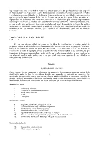 20
la percepción de esta necesidad en relación a otras necesidades. Es que la definición de un perfil
de necesidades y sus respectivos niveles de satisfacción, son esencialmente una cuestión opinable
y por lo tanto relativa. Más allá del ámbito de determinación de las necesidades más elementales
que aseguran la reproducción de la vida, el hombre es un ser libre para definir sus deseos y
expresarlos. No existiendo una línea "moral universal" o "científica", que procese las prioridades
sociales por encima de la libertad, sólo cabe la definición de fas mismas -esto es qué necesidades,
en qué nivel y ene qué tiempo deben ser satisfechas- al juego democrático. Así surge la política
social, que no es sino el espacio político donde se define la direccionalidad final que tendrá la
distribución de los recursos sociales, para satisfacer un determinado perfil de necesidades
humanas.
TAXONOMIA DE LAS NECESIDADES
SOCIALES
El concepto de necesidad es central en la idea de planificación y gestión social de
proyectos. Como se vio anteriormente, las necesidades humanas son en su mayor parte “relativas”
tanto en su definición como en nivel de satisfacción. En el Recuadro 3 se da un listado de
necesidades a título de ejemplo. Desde el punto de vista de la sociedad en su conjunto, lo que
importa es definir cuáles necesidades serán satisfechas en las esfera pública, lo que implica a su
vez discernir cuáles serán satisfechas y en que nivel, entre un espectro de necesidades en
competencia y en conflicto.
Recuadro
3 NECESIDADES HUMANAS
Oscar Varvsasky fue un pionero en el planteo de las necesidades humanas como punto de partida de la
planificación social. La lista de necesidades definidas por Varvsasky no pretendió ser exhaustiva: hay
necesidades que pueden incluirse y otras sacarse; algunas podrán subdividirse o reagruparse o cambiar de
nombre. Para cada necesidad deben definirse los grupos de población que presentan diferencias apreciables en
la satisfacción de las mismas, indicando en qué forma, grado y en qué plazos se propone satisfacerlas.
Necesidades Físicas
1. Alimento y vestuario
2. Vivienda, su equipamiento y servicios
3. Otros bienes durables
4. Salud
5. Transporte
Necesidades Sociales
6. Seguridad, solidaridad, integración social
7. Acceso a información y comunicación globales
8. Núcleo social básico (familia y/u otros)
9. Forma de vida vecinal y urbanización
10. Igualdad en la distribución del producto y el prestigio
11. Libertades individuales garantizadas; organización de la vida individual
12. Limitación y distribución del tiempo trabajado para cada edad
Necesidades Culturales
13. Educación y entretenimiento
14. Ocio recreativo y deporte
 