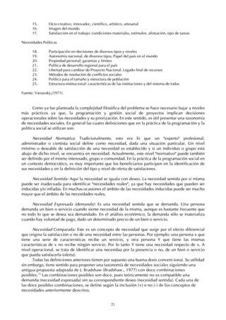 21
15. Ocio creativo, innovador, científico, artístico, artesanal
16. Imagen del mundo
17. Satisfacción en el trabajo: condiciones materiales, estímulos, alineación, tipo de tareas
Necesidades Políticas
18. Participación en decisiones de diversos tipos y niveles
19. Autonomía nacional, de diversos tipos. Papel del país en el mundo
20. Propiedad personal; garantías y límites
21. Política de desarrollo regional para el país
22. Libertad para cambiar de Proyecto Nacional. Legado final de recursos
23. Métodos de resolución de conflictos sociales
24. Política para el tamaño y estructura de población
25. Estructura institucional: características de las instituciones y del sistema de todas
Fuente: Varsavsky,(1971).
Como ya fue planteada la complejidad filosófica del problema se hace necesario bajar a niveles
más prácticos ya que, la programación y gestión social de proyectos implican decisiones
operacionales sobre las necesidades y su priorización. En este sentido, es útil presentar una taxonomía
de necesidades sociales. En general las cuatro definiciones que en la práctica de la programación y la
política social se utilizan son:
Necesidad Normativa: Tradicionalmente, esto era lo que un "experto" profesional,
administrador o cientista social define como necesidad, dada una situación particular. Un nivel
mínimo o deseable de satisfacción de una necesidad es establecido y si un individuo o grupo está
abajo de dicho nivel, se encuentra en necesidad. Actualmente, este nivel "normativo" puede también
ser definido por el mismo interesado, grupo o comunidad. En la práctica de la programación social en
un contexto democrático, es muy importante que los beneficiarios participen en la identificación de
sus necesidades y en la definición del tipo y nivel de oferta de satisfactores.
Necesidad Sentida: Aquí la necesidad se iguala con deseo. La necesidad sentida por sí misma
puede ser inadecuada para identificar "necesidades reales", ya que hay necesidades que pueden ser
inducidas y/o infladas. En muchas ocasiones el ámbito de las necesidades inducidas puede ser mucho
mayor que el ámbito de las necesidades reales.
Necesidad Expresada (demanda): Es una necesidad sentida que se demanda. Una persona
demanda un bien o servicio cuando siente necesidad de la misma, aunque es bastante frecuente que
no todo lo que se desea sea demandado. En el análisis económico, la demanda sólo se materializa
cuando hay voluntad de pago, dado un determinado precio de un bien o servicio.
Necesidad Comparada: Este es un concepto de necesidad que surge por el efecto diferencial
que origina la satisfacción o no de una necesidad entre las personas. Por ejemplo: una persona x que
tiene una serie de características recibe un servicio, y otra persona Y que tiene las mismas
características de x no recibe ningún servicio. Por lo tanto Y tiene una necesidad respecto de x. A
nivel operacional, se trata de identificar una necesidaa por la presencia o no, de un bien o servicio
que pueda satisfacerla (oferta).
Todas las definiciones anteriores tienen por supuesto una buena dosis conven(-ionai. Su utilidad
sin embargo, tiene sentido para proponer una taxonomía de necesidades sociales siguiendo una
antigua propuesta adaptada de J. Bradshaw (Bradshaw., 1977) con doce combinaciones
posibles.10
Las combinaciones posibles son doce, pues teóricamente no es compatible una
demanda (necesidad expresada) sin su correspondiente deseo (necesidad sentida). Cada una de
las doce posibles combinaciones, se define según la inclusión (+) o no (-) de los conceptos de
necesidades anteriormente descritos.
 