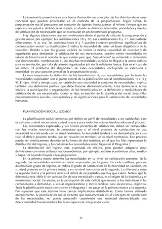 23
La taxonomía presentada es una buena ilustración en principio, de las distintas situaciones
concretas que pueden presentarse en el contexto de la programación. Según vimos, la
programación social presupone un conjunto de agentes interactuantes al mismo tiempo que un
espacio conceptual y simbólico en disputa, en donde se dirimen contenidos, prioridades y niveles
de satisfacción de necesidades que se expresarán en un determinado programa.
Hay algunas situaciones que son irrelevantes desde el punto de vista de la programación y
gestión social, por ejemplo: las combinaciones 10 y 12. Las clasificaciones 8 y 1 1 son bastante
infrecuentes. A su vez, las combinaciones 6 y 7 pueden contener problemas significativos de
comunicación social. La clasificación 2 indica la necesidad de tener un buen diagnóstico de la
situación. Debido a que los grupos sociales no tienen la misma capacidad de expresar y de
organizarse para demandar la satisfacción de sus necesidades, pueden existir necesidades en
estado de latencia en el sentido de que existen pero que, "socialmente" su contenido y dimensión
son desconocidos -combinación 3-. Así muchas necesidades sociales no llegan a la arena política
para su resolución, por falta de actores organizados y/o sin la suficiente fuerza. Este es el caso de
los niños. El problema del diagnóstico de estas necesidades -incluyendo su extensión e
intensidad- es una cuestión central en la programación social.
Es muy importante la definición de los beneficiarios de sus necesidades, por lo tanto las
"necesidades expresadas" son el punto central de la planificación social (combinaciones 1; 4; 5 y
9). El tipo, nivel y tiempo para ser satisfecha una necesidad o conjunto de necesidades, implica
también una definición política que debe hacerse democráticamente. Una democracia activa
implica la participación y organización de los beneficiarios en la definición y modalidades de
satisfacción de sus necesidades. Como se dijo, es función de la planificación social desarrollar
encadenamientos sociales, conceptuales y de significaciones para la satisfacción de necesidades
humanas.
PLANIFICACIÓN SOCIAL: ¿CÓMO?
La planificación social comienza por definir un perfil de necesidades a ser satisfechas. Esto
es así tanto a nivel micro como a nivel macro y para todos los actores involucrados en el proceso.
Las necesidades expresadas y sus niveles presentes de satisfacción, deben ser comparadas
con los niveles normativos. Se presupone que si el nivel presente de satisfacción de una
necesidad no concuerda con su nivel normativo, la necesidad tenderá a ser demandada, en cuyo
caso el déficit presente tendrá que ser resuelto en términos de su nivel normativo. Este proceso
puede ser sintéticamente descrito en la forma de dos matrices, en el que las filas representan la
distribución del ingreso, y las columnas las necesidades como figura en el Diagrama 1.
La distribución del ingreso está expresada en déciles, pero pueden adaptarse otras
definiciones con otros atributos socioeconómicos, por ejemplo: estratos económicos altos, medios
y bajos, incluyendo mayores desagregaciones.
En la primera matriz tenemos las necesidades en su nivel de satisfacción presente. En la
segunda, las necesidades normativas como expresadas por la gente. En cada casillero, para un
determinado grupo de ingreso, se indica el grado de satisfacción de la necesidad en cuestión, en
su nivel presente en la primera matriz y en su nivel normativo en la segunda. La diferencia entre
la segunda matriz y la primera indica el déficit de necesidades que hay que cubrir. Nótese que la
diferencia neta -déficit- de satisfacción de una necesidad o varias, es el origen de la dinámica y el
movimiento social. En efecto, es la percepción de este déficit que mueve a los individuos y las
comunidades a demandar, a actuar organizándose y movilizándose para alcanzarsus objetivos.
Toda la planificación social consiste-en el diagrama 1-en pasar de la primera matriz a la segunda.
Por supuesto que este tránsito tiene ciertas implicancias distributivas. Como hemos afirmado
anteriormente, la planificación social en tanto que fundamentada en el concepto de satisfacción
de las necesidades, no puede prescindir -asumiendo una sociedad democráticade una
direccionalidad transformadora hacia un espacio de integración social.
 