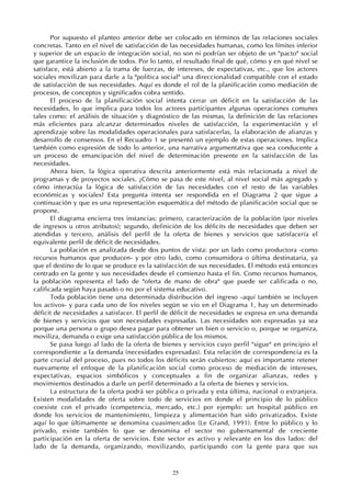 25
Por supuesto el planteo anterior debe ser colocado en términos de las relaciones sociales
concretas. Tanto en el nivel de satisfacción de las necesidades humanas, como los límites inferior
y superior de un espacio de integración social, no son ni podrían ser objeto de un "pacto" social
que garantice la inclusión de todos. Por lo tanto, el resultado final de qué, cómo y en qué nivel se
satisface, está abierto a la trama de fuerzas, de intereses, de expectativas, etc., que los actores
sociales movilizan para darle a la "política social" una direccionalidad compatible con el estado
de satisfacción de sus necesidades. Aquí es donde el rol de la planificación como mediación de
procesos, de conceptos y significados cobra sentido.
El proceso de la planificación social intenta cerrar un déficit en la satisfacción de las
necesidades, lo que implica para todos los actores participantes algunas operaciones comunes
tales como: el análisis de situación y diagnóstico de las mismas, la definición de las relaciones
más eficientes para alcanzar determinados niveles de satisfacción, la experimentación y el
aprendizaje sobre las modalidades operacionales para satisfacerlas, la elaboración de alianzas y
desarrollo de consensos. En el Recuadro 1 se presentó un ejemplo de estas operaciones. Implica
también como expresión de todo lo anterior, una narrativa argumentativa que sea conducente a
un proceso de emancipación del nivel de determinación presente en la satisfacción de las
necesidades.
Ahora bien, la lógica operativa descrita anteriormente está más relacionada a nivel de
programas y de proyectos sociales. ¿Cómo se pasa de este nivel, al nivel social más agregado y
cómo interactúa la lógica de satisfacción de las necesidades con el resto de las variables
económicas y sociales? Esta pregunta intenta ser respondida en el Diagrama 2 que sigue a
continuación y que es una representación esquemática del método de planificación social que se
propone.
El diagrama encierra tres instancias: primero, caracterización de la población (por niveles
de ingresos u otros atributos); segundo, definición de los déficits de necesidades que deben ser
atendidas y tercero, análisis del perfil de la oferta de bienes y servicios que satisfacería el
equivalente perfil de déficit de necesidades.
La población es analizada desde dos puntos de vista: por un lado como productora -como
recursos humanos que producen- y por otro lado, como consumidora o última destinataria, ya
que el destino de lo que se produce es la satisfacción de sus necesidades. El método está entonces
centrado en la gente y sus necesidades desde el comienzo hasta el fin. Como recursos humanos,
la población representa el lado de "oferta de mano de obra" que puede ser calificada o no,
calificada según haya pasado o no por el sistema educativo.
Toda población tiene una determinada distribución del ingreso -aquí también se incluyen
los activos- y para cada uno de los niveles según se vio en el Diagrama 1, hay un determinado
déficit de necesidades a satisfacer. El perfil de déficit de necesidades se expresa en una demanda
de bienes y servicios que son necesidades expresadas. Las necesidades son expresadas ya sea
porque una persona o grupo desea pagar para obtener un bien o servicio o, porque se organiza,
moviliza, demanda o exige una satisfacción pública de los mismos.
Se pasa luego al lado de la oferta de bienes y servicios cuyo perfil "sigue" en principio el
correspondiente a la demanda (necesidades expresadas). Esta relación de correspondencia es la
parte crucial del proceso, pues no todos los déficits serán cubiertos: aquí es importante retener
nuevamente el enfoque de la planificación social como proceso de mediación de intereses,
expectativas, espacios simbólicos y conceptuales a fin de organizar alianzas, redes y
movimientos destinados a darle un perfil determinado a la oferta de bienes y servicios.
La estructura de la oferta podrá ser pública o privada y esta última, nacional o extranjera.
Existen modalidades de oferta sobre todo de servicios en donde el principio de lo público
coexiste con el privado (competencia, mercado, etc.) por ejemplo: un hospital público en
donde los servicios de mantenimiento, limpieza y alimentación han sido privatizados. Existe
aquí lo que últimamente se denomina cuasimercados (Le Grand, 1991). Entre lo público y lo
privado, existe también lo que se denomina el sector no gubernamental de creciente
participación en la oferta de servicios. Este sector es activo y relevante en los dos lados: del
lado de la demanda, organizando, movilizando, participando con la gente para que sus
 
