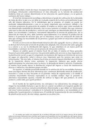 27
de la productividad a través de mayor incorporación tecnológica. El componente "inmaterial" -
tecnología, información conocimientos-es el más relevante en la función de producción
moderna; tiene un carácter determinante en las relaciones de capital-trabajo y es en general,
sustitutivo del factor trabajo.
El nivel de incorporación tecnológica determinará el grado de calificación de la demanda
de mano de obra, la que a su vez debe ser evaluada respecto de la oferta, principalmente la que
sale del sistema educativo. En la metodología que se propone, el empleo no puede ser
analizado independientemente y este es un punto importante para esclarecer, debido a las
crecientes propuestas de generación de empleo. El empleo se analiza aquí como resultado de
una determinada modalidad de demanda, esto es para aumentar el empleo, hay que comenzar
antes por la elección de productos y servicios que satisfagan un determinado perfil de necesi-
dades. Las necesidades a satisfacer, nuevamente determinan la función de producción. Así la
absorción de mano de obra, debe aumentar apreciablemente si se estimula la producción de
bienes y la provisión de servicios que, por su naturaleza, exijan una utilización de mano de
obra que satisfaga las necesidades de las personas y grupos que estén en situaciones sobre todo
de infraconsumo.
El ciclo se cierra con una determinada estructura de valor agregado -lucros y salarios- que
se derivan de la forma de la función de producción adoptada. Esta estructura dei valor agregado
va a afectar a su vez la distribución del ingreso, lo que redundará en un nuevo perfil de
necesidades a satisfacer. Se inicia así un proceso de interacción continua.
Merece un análisis aparte el sistema fiscal. De un lado, el sistema en líneas generales
financia la provisión pública servicios. Esta provisión pública de servicios es muy importante en
la planificación social, ya que el componente no monetario del ingreso-en términos de servicios
no pagos en educación, salud y otros-es muy importante para los sectores que están en
infraconsumo.11
De otro lado, el sistema fiscal tiene un enorme impacto distributivo en términos
de la imposición directa como asimismo, la imposición indirecta que puede afectar
significativamente las relaciones entre la oferta y la demanda de bienes y servicios. Finalmente,
el sistema fiscal puede afectar la distribución original del ingreso a través de transferencias
directas o indirectas a los distintos grupos sociales.
En resumen: el método presentado basado en la satisfacción de las necesidades humanas,
tiene una lógica distinta de otras alternativas que comienzan definiendo metas de producción,
inversión o -como es muy frecuente en el presente- metas de exportaciones y en donde el
consumo (necesidades humanas expresadas) es la variable residuo. Aquí se presentó la
alternativa exactamente opuesta, tratando de unificar la lógica del qué producir, el cómo
producir y sobre todo, para quién producir.
En el mundo de las significaciones, los conceptos y las valoraciones, los entoques que
niegan las necesidades humanas o que les dan un carácter secundario y/o marginal, pueden ser
pensados como narrativas comunicacionalmente distorsionadas y que deben ser balanceadas
con otras "contra-narrativas", centradas en la inclusión de las personas y sus necesidades en la
producción, la participación y la democracia. El sentido de la presentación de esta metodología
de planificación social y de este trabajo, apuntan en esa dirección.
11. Un estudio que realizó una evaluación de la incidencia del gasto social en el ingreso efectivo de las familias
pobres en tres países latinoamericanos concluyo que el gasto social representa una fracción significativa del ingreso efectivo
de los sectores pobres: varía entre un 26% en Uruguay hasta un 50% para Costa Rica y Chile. Consúltese Infante y Reboredo
(1993).
 