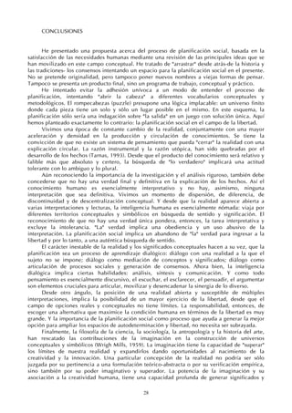 28
CONCLUSIONES
He presentado una propuesta acerca del proceso de planificación social, basada en la
satisfacción de las necesidades humanas mediante una revisión de las principales ideas que se
han movilizado en este campo conceptual. He tratado de "arrastrar" desde atrás-de la historia y
las tradiciones- los consensos intentando un espacio para la planificación social en el presente.
No se pretende originalidad, pero tampoco poner nuevos nombres a viejas formas de pensar.
Tampoco se presenta un producto final, sino un programa de trabajo, conceptual y práctico.
He intentado evitar la adhesión unívoca a un modo de entender el proceso de
planificación, intentando "abrir la cabeza" a diferentes vocabularios conceptuales y
metodológicos. El rompecabezas (puzzle) presupone una lógica implacable: un universo finito
donde cada pieza tiene un solo y sólo un lugar posible en el mismo. En este esquema, la
planificación sólo sería una indagación sobre "la salida" en un juego con solución única. Aquí
hemos planteado exactamente lo contrario: la planificación social en el campo de la libertad.
Vivimos una época de constante cambio de la realidad, conjuntamente con una mayor
aceleración y densidad en la producción y circulación de conocimientos. Se tiene la
convicción de que no existe un sistema de pensamiento que pueda "cerrar" la realidad con una
explicación circular. La razón instrumental y la razón utópica, han sido quebradas por el
desarrollo de los hechos (Tarnas, 1993). Desde que el producto del conocimiento será relativo y
falible más que absoluto y certero, la búsqueda de "lo verdadero" implicará una actitud
tolerante con lo ambiguo y lo plural.
Aún reconociendo la importancia de la investigación y el análisis riguroso, también debe
concederse que no hay una verdad final y definitiva en la explicación de los hechos. Así el
conocimiento humano es esencialmente interpretativo y no hay, asimismo, ninguna
interpretación que sea definitiva. Vivimos un momento de dispersión, de diferencia, de
discontinuidad y de descentralización conceptual. Y desde que la realidad aparece abierta a
varias interpretaciones y lecturas, la inteligencia humana es esencialmente nómada: viaja por
diferentes territorios conceptuales y simbólicos en búsqueda de sentido y significación. El
reconocimiento de que no hay una verdad única pondera, entonces, la tarea interpretativa y
excluye la intolerancia. "La" verdad implica una obediencia y un uso abusivo de la
interpretación. La planificación social implica un abandono de "la" verdad para ingresar a la
libertad y por lo tanto, a una auténtica búsqueda de sentido.
El carácter inestable de la realidad y los significados conceptuales hacen a su vez, que la
planificación sea un proceso de aprendizaje dialógico: diálogo con una realidad a la que el
sujeto no se impone; diálogo como mediación de conceptos y significados; diálogo como
articulación de procesos sociales y generación de consensos. Ahora bien, la inteligencia
dialógica implica ciertas habilidades: análisis, síntesis y comunicación. Y como todo
pensamiento es esencialmente discursivo, el escuchar, el esclarecer, el persuadir, el argumentar
son elementos cruciales para articular, movilizar y desencadenar la sinergia de lo diverso.
Desde otro ángulo, la posición de una realidad abierta y susceptible de múltiples
interpretaciones, implica la posibilidad de un mayor ejercicio de la libertad, desde que el
campo de opciones reales y conceptuales no tiene límites. La responsabilidad, entonces, de
escoger una alternativa que maximice la condición humana en términos de la libertad es muy
grande. Y la importancia de la planificación social como proceso que ayuda a generar la mejor
opción para ampliar los espacios de autodeterminación y libertad, no necesita ser subrayada.
Finalmente, la filosofía de la ciencia, la sociología, la antropología y la historia del arte,
han rescatado las contribuciones de la imaginación en la construcción de universos
conceptuales y simbólicos (Wrigh Mills, 1959). La imaginación tiene la capacidad de "superar"
los límites de nuestra realidad y expandirlos dando oportunidades al nacimiento de la
creatividad y la innovación. Una particular concepción de la realidad no podría ser sólo
juzgada por su pertinencia a una formulación teórico-abstracta o por su verificación empírica,
sino también por su poder imaginativo y superador. La potencia de la imaginación y su
asociación a la creatividad humana, tiene una capacidad profunda de generar significados y
 