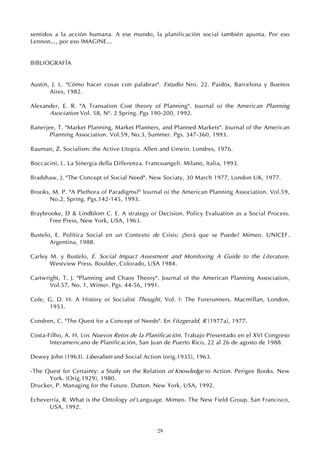 29
sentidos a la acción humana. A ese mundo, la planificación social también apunta. Por eso
Lennon..., por eso IMAGINE...
BIBLIOGRAFÍA
Austin, J. L. "Cómo hacer cosas con palabras". Estudio Nro. 22. Paidós, Barcelona y Buenos
Aires, 1982.
Alexander, E. R. "A Transation Cost theory of Planning". Journal oí the American Planning
Asociation Vol. 58, Nº. 2 Spring. Pgs 190-200, 1992.
Banerjee, T. "Market Planning, Market Planners, and Planned Markets". Journal of the American
Planning Association. Vol.59, No.3, Summer. Pgs. 347-360, 1993.
Bauman, Z. Socialism: the Active Utopía. Allen and Unwin. Londres, 1976.
Boccacini, L. La Sinergia della Differenza. Francoangeli. Milano, Italia, 1993.
Bradshaw, J. "The Concept of Social Need". New Sociaty, 30 March 1977, London UK, 1977.
Brooks, M. P. "A Plethora of Paradigms?" lournal oí the American Planning Association. Vol.59,
No.2, Spring. Pgs.142-145, 1993.
Braybrooke, D & Lindblom C. E. A strategy oí Decision. Policy Evaluation as a Social Process.
Free Press, New York, USA, 1963.
Bustelo, E. Política Social en un Contexto de Crisis: ¿Será que se Puede? Mimeo. UNICEF.
Argentina, 1988.
Carley M. y Bustelo, E. Social Impact Assesment and Monitoring A Guide to the Literature.
Westview Press. Boulder, Colorado, USA 1984.
Cartwright, T. J. "Planning and Chaos Theory". Journal of the American Planning Association,
Vol.57, No. 1, Winter. Pgs. 44-56, 1991.
Cole, G. D. H. A History oí Socialist Thought, Vol. I: The Forerunners. Macmillan, London,
1953.
Condren, C. "The Quest for a Concept of Needs". En Fitzgerald, R (1977a), 1977.
Costa-Filho, A. H. Los Nuevos Retos de la Planificación. Trabajo Presentado en el XVI Congreso
Interamericano de Planificación, San Juan de Puerto Rico, 22 al 26 de agosto de 1988.
Dewey John (1963). Liberalism and Social Action (orig.1935), 1963.
-The Quest for Certainty: a Study on the Relation of Knowledge to Action. Perigee Books. New
York. (Orig.1929), 1980.
Drucker, P. Managing for the Future. Dutton. New York, USA, 1992.
Echeverría, R. What is the Ontology of Language. Mimeo. The New Field Group. San Francisco,
USA, 1992.
 